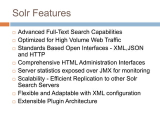 Solr Features
   Advanced Full-Text Search Capabilities
   Optimized for High Volume Web Traffic
   Standards Based Open Interfaces - XML,JSON
    and HTTP
   Comprehensive HTML Administration Interfaces
   Server statistics exposed over JMX for monitoring
   Scalability - Efficient Replication to other Solr
    Search Servers
   Flexible and Adaptable with XML configuration
   Extensible Plugin Architecture
 