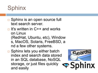 Sphinx
   Sphinx is an open source full
    text search server.
   It's written in C++ and works
    on Linux
    (RedHat, Ubuntu, etc), Window
    s, MacOS, Solaris, FreeBSD, a
    nd a few other systems.
   Sphinx lets you either batch
    index and search data stored
    in an SQL database, NoSQL
    storage, or just files quickly
    and easily
 