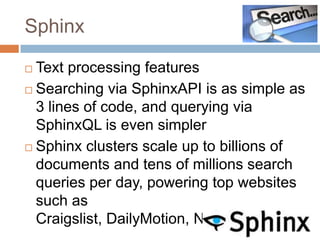 Sphinx

 Text processing features
 Searching via SphinxAPI is as simple as
  3 lines of code, and querying via
  SphinxQL is even simpler
 Sphinx clusters scale up to billions of
  documents and tens of millions search
  queries per day, powering top websites
  such as
  Craigslist, DailyMotion, NetLog, etc.
 
