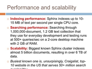 Performance and scalability
   Indexing performance: Sphinx indexes up to 10-
    15 MB of text per second per single CPU core.
   Searching performance: Searching through
    1,000,000-document, 1.2 GB text collection that
    they use for everyday development and testing runs
    at 500+ queries/sec on a 2-core desktop machine
    with 2 GB of RAM.
   Scalability: Biggest known Sphinx cluster indexes
    almost 5 billion documents, resulting in over 6 TB of
    data.
   Busiest known one is, unsurpisingly, Craigslist, top-
    10 website in the US that serves 50+ million search
 