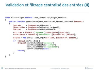 Validation et filtrage centralisé des entrées (II)


      class FilterPlugin extends Zend_Controller_Plugin_Abstract
      {
          public function preDispatch(Zend_Controller_Request_Abstract $request)
          {
              $params     = $request->getParams();
              $controller = $request->getControllerName();
              $action     = $request->getActionName();
                    @$filter = $GLOBALS['filters'][$controller][$action];
                    @$validator = $GLOBALS['validators'][$controller][$action];
                    $input = new Zend_Filter_Input($filter, $validator, $params);
                    if (!$input->isValid()) {
                        $request->setModuleName('default')
                                ->setControllerName('error')
                                ->setActionName('illegalparam')
                                ->setDispatched(false);
                        return;
                    }
             }
      }




11 | Secure Application Development with the Zend Framework   © All rights reserved. SektionEins GmbH
 