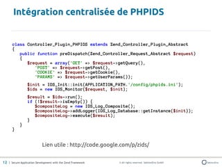 Intégration centralisée de PHPIDS


       class Controller_Plugin_PHPIDS extends Zend_Controller_Plugin_Abstract
       {
          public function preDispatch(Zend_Controller_Request_Abstract $request)
          {
             $request = array('GET' => $request->getQuery(),
                'POST' => $request->getPost(),
                'COOKIE' => $request->getCookie(),
                'PARAMS' => $request->getUserParams());
                 $init = IDS_Init::init(APPLICATION_PATH.'/config/phpids.ini');
                 $ids = new IDS_Monitor($request, $init);
                 $result = $ids->run();
                 if (!$result->isEmpty()) {
                    $compositeLog = new IDS_Log_Composite();
                    $compositeLog->addLogger(IDS_Log_Database::getInstance($init));
                    $compositeLog->execute($result);
                 }
            }
       }


                            Lien utile : http://code.google.com/p/zids/


12 | Secure Application Development with the Zend Framework   © All rights reserved. SektionEins GmbH
 