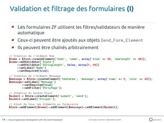 Validation et filtrage des formulaires (I)

               Les formulaires ZF utilisent les filtres/validateurs de manière
               automatique
               Ceux-ci peuvent être ajoutés aux objets Zend_Form_Element
               Ils peuvent être chaînés arbitrairement
       // Création de l'élément Nom
       $name = $form->createElement('text', 'name', array('size' => 40, 'maxlength' => 40));
       $name->addValidator('Alpha')
            ->addValidator('StringLength', false, array(1, 40))
            ->setLabel('Name')
            ->setRequired(true);
       // Création de l'élément Message
       $message = $form->createElement('textarea', 'message', array('rows' => 6, 'cols' => 40));
       $message->setLabel('Message')
               ->setRequired(true)
               ->addFilter('StripTags');
       // Création du bouton Envoi
       $submit = $form->createElement('submit', 'send');
       $submit->setLabel('Envoyer');
       // Ajout de tous les éléments au formulaire
       $form->addElement($name)->addElement($message)->addElement($submit);



14 | Secure Application Development with the Zend Framework   © All rights reserved. SektionEins GmbH
 