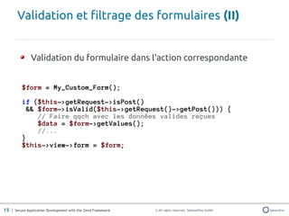 Validation et filtrage des formulaires (II)


               Validation du formulaire dans l'action correspondante


          $form = My_Custom_Form();

          if ($this->getRequest->isPost()
           && $form->isValid($this->getRequest()->getPost())) {
              // Faire qqch avec les données valides reçues
              $data = $form->getValues();
              //...
          }
          $this->view->form = $form;




15 | Secure Application Development with the Zend Framework   © All rights reserved. SektionEins GmbH
 
