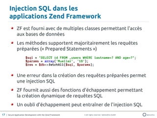 Injection SQL dans les
       applications Zend Framework
               ZF est fourni avec de multiples classes permettant l'accès
               aux bases de données
               Les méthodes supportent majoritairement les requêtes
               préparées (« Prepared Statements »)
                        $sql = "SELECT id FROM _users WHERE lastname=? AND age=?";
                        $params = array('Mueller', '18');
                        $res = $db->fetchAll($sql, $params);


               Une erreur dans la création des requêtes préparées permet
               une injection SQL
               ZF fournit aussi des fonctions d'échappement permettant
               la création dynamique de requêtes SQL
               Un oubli d'échappement peut entraîner de l'injection SQL
17 | Secure Application Development with the Zend Framework   © All rights reserved. SektionEins GmbH
 