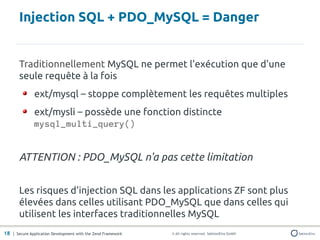 Injection SQL + PDO_MySQL = Danger


       Traditionnellement MySQL ne permet l'exécution que d'une
       seule requête à la fois
               ext/mysql – stoppe complètement les requêtes multiples
               ext/mysli – possède une fonction distincte
               mysql_multi_query()


       ATTENTION : PDO_MySQL n'a pas cette limitation


       Les risques d'injection SQL dans les applications ZF sont plus
       élevées dans celles utilisant PDO_MySQL que dans celles qui
       utilisent les interfaces traditionnelles MySQL
18 | Secure Application Development with the Zend Framework   © All rights reserved. SektionEins GmbH
 