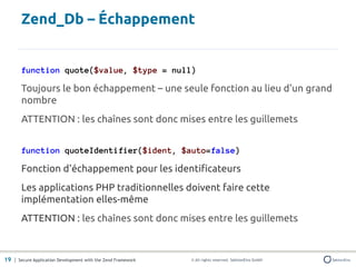 Zend_Db – Échappement


       function quote($value, $type = null)

       Toujours le bon échappement – une seule fonction au lieu d'un grand
       nombre
       ATTENTION : les chaînes sont donc mises entre les guillemets


       function quoteIdentifier($ident, $auto=false)

       Fonction d'échappement pour les identificateurs
       Les applications PHP traditionnelles doivent faire cette
       implémentation elles-même
       ATTENTION : les chaînes sont donc mises entre les guillemets



19 | Secure Application Development with the Zend Framework   © All rights reserved. SektionEins GmbH
 
