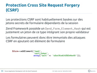 Protection Cross Site Request Forgery
       (CSRF)

       Les protections CSRF sont habituellement basées sur des
       jetons secrets de formulaire dépendants de la session
       Zend Framework possède un Zend_Form_Element_Hash qui est
       justement un jeton de ce type intégrant son propre validateur
       Les formulaires peuvent donc être immunisés des attaques
       CSRF en ajoutant cet élément de formulaire


                  $form->addElement('hash',
                                    'csrf_token',
                                    array('salt' => 's3cr3ts4ltG%Ek@on9!'));




22 | Secure Application Development with the Zend Framework   © All rights reserved. SektionEins GmbH
 