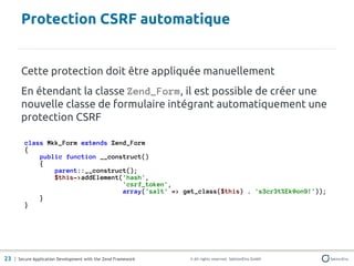 Protection CSRF automatique


       Cette protection doit être appliquée manuellement
       En étendant la classe Zend_Form, il est possible de créer une
       nouvelle classe de formulaire intégrant automatiquement une
       protection CSRF

         class Mkk_Form extends Zend_Form
         {
             public function __construct()
             {
                 parent::__construct();
                 $this->addElement('hash',
                                   'csrf_token',
                                   array('salt' => get_class($this) . 's3cr3t%Ek@on9!'));
             }
         }




23 | Secure Application Development with the Zend Framework   © All rights reserved. SektionEins GmbH
 