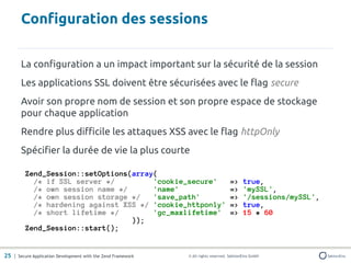 Configuration des sessions

       La configuration a un impact important sur la sécurité de la session
       Les applications SSL doivent être sécurisées avec le flag secure
       Avoir son propre nom de session et son propre espace de stockage
       pour chaque application
       Rendre plus difficile les attaques XSS avec le flag httpOnly
       Spécifier la durée de vie la plus courte

         Zend_Session::setOptions(array(
           /* if SSL server */         'cookie_secure'                               =>     true,
           /* own session name */      'name'                                        =>     'mySSL',
           /* own session storage */   'save_path'                                   =>     '/sessions/mySSL',
           /* hardening against XSS */ 'cookie_httponly'                             =>     true,
           /* short lifetime */        'gc_maxlifetime'                              =>     15 * 60
                                  ));
         Zend_Session::start();


25 | Secure Application Development with the Zend Framework   © All rights reserved. SektionEins GmbH
 