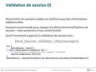 Validation de session (I)


       Reconnaître les sessions valides en vérifiant aussi des informations
       additionnelles
       Souvent recommandé pour stopper les détournements/fixations de
       session – mais seulement d'une utilité limitée
       Zend Framework supporte la validation de session avec :

                      Zend_Session_Validator_HttpUserAgent
         try {
             Zend_Session::start();
         } catch (Zend_Session_Exception $e) {
             // Zend_Session::regenerate_id() support is broken
             session_regenerate_id(true);
         }
         Zend_Session::registerValidator(new Zend_Session_Validator_HttpUserAgent());




27 | Secure Application Development with the Zend Framework   © All rights reserved. SektionEins GmbH
 