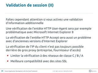 Validation de session (II)


       Faîtes cependant attention si vous activez une validation
       d'information additionnelle
       Une vérification de l'entête HTTP User-Agent sera par exemple
       problématique avec Microsoft Internet Explorer 8
       La vérification de l'entête HTTP Accept sera aussi un problème
       avec d'anciennes versions d'Internet Explorer
       La vérification de l'IP du client n'est pas toujours possible
       derrière de gros proxy (entreprise, fournisseur d'accès)
               Limiter la vérification à des réseaux de classe C / B / A
               Meilleure compatibilité avec des sites SSL


28 | Secure Application Development with the Zend Framework   © All rights reserved. SektionEins GmbH
 