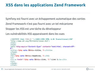 XSS dans les applications Zend Framework


       Symfony est fourni avec un échappement automatique des sorties
       Zend Framework n'est pas fourni avec un tel mécanisme
       Stopper les XSS est une tâche du développeur
       Les vulnérabilités XSS apparaissent dans les vues
               <!DOCTYPE html PUBLIC "-//W3C//DTD HTML 4.01 Transitional//EN"
               "http://www.w3.org/TR/html4/loose.dtd">
               <html>
               <head>
               <meta http-equiv="Content-Type" content="text/html; charset=UTF-
               8">
               <title><?php echo $this->title; ?></title>
               </head>
               <body>
               <h2><?php echo $this->headline; ?></h2>
               <ul>
               <li><a href="<?php echo $this->link; ?>">Link 1</a></li>
               </ul>
               </body>
               </html>

31 | Secure Application Development with the Zend Framework   © All rights reserved. SektionEins GmbH
 