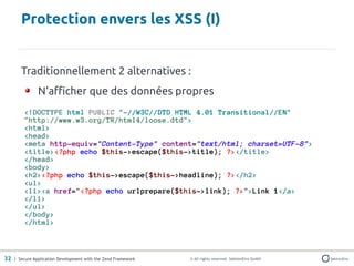 Protection envers les XSS (I)


       Traditionnellement 2 alternatives :
               N'afficher que des données propres
         <!DOCTYPE html PUBLIC "-//W3C//DTD HTML 4.01 Transitional//EN"
         "http://www.w3.org/TR/html4/loose.dtd">
         <html>
         <head>
         <meta http-equiv="Content-Type" content="text/html; charset=UTF-8">
         <title><?php echo $this->escape($this->title); ?></title>
         </head>
         <body>
         <h2><?php echo $this->escape($this->headline); ?></h2>
         <ul>
         <li><a href="<?php echo urlprepare($this->link); ?>">Link 1</a>
         </li>
         </ul>
         </body>
         </html>



32 | Secure Application Development with the Zend Framework   © All rights reserved. SektionEins GmbH
 