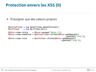 Protection envers les XSS (II)


               N'assigner que des valeurs propres

            $entityFilter = new Zend_Filter_HtmlEntities();
            $urlFilter    = new My_Filter_Url();
            $this->view->title    = $this->escape("Seite 1");
            $this->view->headline = $entityFilter->filter($this->getRequest()
                                                                ->getPost('link'));
            $this->view->link     = $urlFilter->filter($this->getRequest()
                                                            ->getPost('link'));




33 | Secure Application Development with the Zend Framework   © All rights reserved. SektionEins GmbH
 