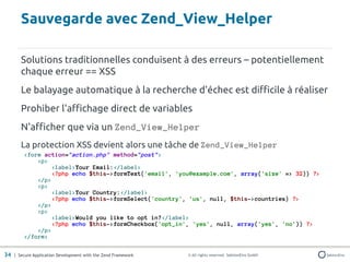 Sauvegarde avec Zend_View_Helper

       Solutions traditionnelles conduisent à des erreurs – potentiellement
       chaque erreur == XSS
       Le balayage automatique à la recherche d'échec est difficile à réaliser
       Prohiber l'affichage direct de variables
       N'afficher que via un Zend_View_Helper
       La protection XSS devient alors une tâche de Zend_View_Helper
         <form action="action.php" method="post">
             <p>
                  <label>Your Email:</label>
                  <?php echo $this->formText('email', 'you@example.com', array('size' => 32)) ?>
             </p>
             <p>
                  <label>Your Country:</label>
                  <?php echo $this->formSelect('country', 'us', null, $this->countries) ?>
             </p>
             <p>
                  <label>Would you like to opt in?</label>
                  <?php echo $this->formCheckbox('opt_in', 'yes', null, array('yes', 'no')) ?>
             </p>
         </form>

34 | Secure Application Development with the Zend Framework   © All rights reserved. SektionEins GmbH
 