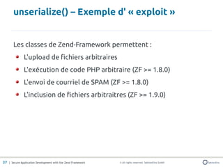 unserialize() – Exemple d' « exploit »


       Les classes de Zend-Framework permettent :
               L'upload de fichiers arbitraires
               L'exécution de code PHP arbitraire (ZF >= 1.8.0)
               L'envoi de courriel de SPAM (ZF >= 1.8.0)
               L'inclusion de fichiers arbitraitres (ZF >= 1.9.0)




37 | Secure Application Development with the Zend Framework   © All rights reserved. SektionEins GmbH
 