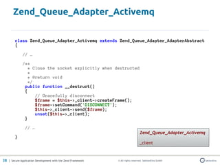 Zend_Queue_Adapter_Activemq

         class Zend_Queue_Adapter_Activemq extends Zend_Queue_Adapter_AdapterAbstract
         {

              // …

              /**
                 * Close the socket explicitly when destructed
                 *
                 * @return void
                 */
               public function __destruct()
               {
                    // Gracefully disconnect
                    $frame = $this->_client->createFrame();
                    $frame->setCommand('DISCONNECT');
                    $this->_client->send($frame);
                    unset($this->_client);
               }

                // …
                                                                                 Zend_Queue_Adapter_Activemq
         }
                                                                                 _client



38 | Secure Application Development with the Zend Framework   © All rights reserved. SektionEins GmbH
 