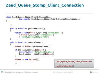 Zend_Queue_Stomp_Client_Connection

       class Zend_Queue_Stomp_Client_Connection
                   implements Zend_Queue_Stomp_Client_ConnectionInterface
       {
              // ...

              public function getFrameClass()
              {
                  return isset($this->_options['frameClass'])
                      ? $this->_options['frameClass']
                      : 'Zend_Queue_Stomp_Frame';
              }
              public function createFrame()
              {
                  $class = $this->getFrameClass();
                     if (!class_exists($class)) {
                         require_once 'Zend/Loader.php';
                         Zend_Loader::loadClass($class);
                     }
                     $frame = new $class();
                                                                  Zend_Queue_Stomp_Client_Connection
                     // ...
                                                                  _options[frameClass]


39 | Secure Application Development with the Zend Framework   © All rights reserved. SektionEins GmbH
 