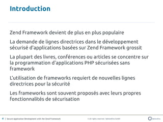 Introduction


       Zend Framework devient de plus en plus populaire
       La demande de lignes directrices dans le développement
       sécurisé d'applications basées sur Zend Framework grossit
       La plupart des livres, conférences ou articles se concentre sur
       la programmation d'applications PHP sécurisées sans
       framework
       L'utilisation de frameworks requiert de nouvelles lignes
       directrices pour la sécurité
       Les frameworks sont souvent proposés avec leurs propres
       fonctionnalités de sécurisation


4 | Secure Application Development with the Zend Framework   © All rights reserved. SektionEins GmbH
 