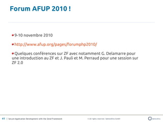 Forum AFUP 2010 !


            9-10 novembre 2010

            http://www.afup.org/pages/forumphp2010/

          Quelques conférences sur ZF avec notamment G. Delamarre pour
         une introduction au ZF et J. Pauli et M. Perraud pour une session sur
         ZF 2.0




41 | Secure Application Development with the Zend Framework   © All rights reserved. SektionEins GmbH
 