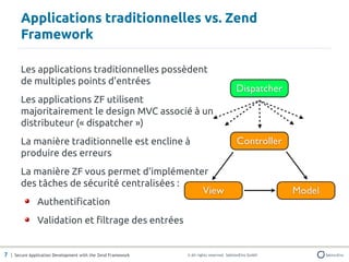 Applications traditionnelles vs. Zend
       Framework

       Les applications traditionnelles possèdent
       de multiples points d'entrées
       Les applications ZF utilisent
       majoritairement le design MVC associé à un
       distributeur (« dispatcher »)
       La manière traditionnelle est encline à
       produire des erreurs
       La manière ZF vous permet d'implémenter
       des tâches de sécurité centralisées :
               Authentification
               Validation et filtrage des entrées


7 | Secure Application Development with the Zend Framework   © All rights reserved. SektionEins GmbH
 