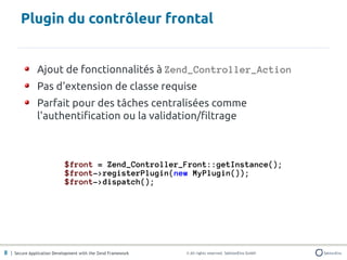 Plugin du contrôleur frontal


               Ajout de fonctionnalités à Zend_Controller_Action
               Pas d'extension de classe requise
               Parfait pour des tâches centralisées comme
               l'authentification ou la validation/filtrage



                            $front = Zend_Controller_Front::getInstance();
                            $front->registerPlugin(new MyPlugin());
                            $front->dispatch();




8 | Secure Application Development with the Zend Framework   © All rights reserved. SektionEins GmbH
 