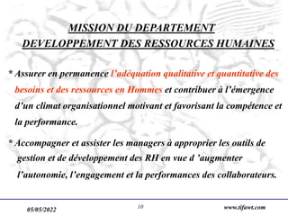 05/05/2022 www.tifawt.com
10
MISSION DU DEPARTEMENT
DEVELOPPEMENT DES RESSOURCES HUMAINES
* Assurer en permanence l’adéquation qualitative et quantitative des
besoins et des ressources en Hommes et contribuer à l’émergence
d’un climat organisationnel motivant et favorisant la compétence et
la performance.
* Accompagner et assister les managers à approprier les outils de
gestion et de développement des RH en vue d ’augmenter
l’autonomie, l’engagement et la performances des collaborateurs.
 