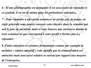 05/05/2022 www.tifawt.com
100
6 - Si une photographie est demandée il est nécessaire de répondre à
ce souhait, il en est de même pour les prétentions salariales,
7 - Pour répondre à une petite annonces ne perdez pas de temps, en
règle générale vous pouvez envoyer votre dossier dans la semaine qui
suit le jour de parution, mais si vous trouvez une annonces datant de
trois semaines et qui correspond à votre profil n’hésiter pas à y
répondre.
8 -Faites attention à certaines formulation comme par exemple la
mention « salaire attractif » cela signifie que la rémunération est
attractive mais tout aussi relative et surtout par rapport aux moyens
de l’entreprise,
 
