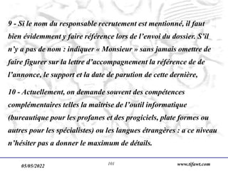 05/05/2022 www.tifawt.com
101
9 - Si le nom du responsable recrutement est mentionné, il faut
bien évidemment y faire référence lors de l’envoi du dossier. S’il
n’y a pas de nom : indiquer « Monsieur » sans jamais omettre de
faire figurer sur la lettre d’accompagnement la référence de de
l’annonce, le support et la date de parution de cette dernière,
10 - Actuellement, on demande souvent des compétences
complémentaires telles la maîtrise de l’outil informatique
(bureautique pour les profanes et des progiciels, plate formes ou
autres pour les spécialistes) ou les langues étrangères : a ce niveau
n’hésiter pas a donner le maximum de détails.
 