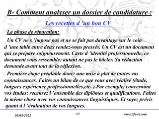 05/05/2022 www.tifawt.com
102
B- Comment analyser un dossier de candidature :
Les recettes d ’un bon CV
La phase de réparation:
Un CV ne s ’impose pas et ne se fait pas davantage sur le coin
d ’une table entre deux rendez-vous pressés. Un CV est un document
qui se prépare soigneusement. Carte d ’identité professionnelle, ce
document vous ressemble: autant ne pas le bâcler. Sa rédaction
demande avant tout de la réflexion.
Première étape préalable donc: une mise à plat de toutes vos
connaissances. Faites un bilan de ce que vous avez réalisé (étude,
langues expérience professionnelles,etc..).Par exemple, concernant
vos études: recensez l ’ensemble des diplômes et qualifications. Faites
la même chose avec vos connaissances linguistiques. Et soyez précis
quant à l ’évaluation de vos langues.
 