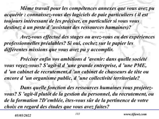 05/05/2022 www.tifawt.com
103
Même travail pour les compétences annexes que vous avez pu
acquérir : connaissez-vous des logiciels de paie particuliers ( il est
toujours intéressant de les préciser, en particulier si vous vous
destinez à un poste d ’assistant des ressources humaines)?
Avez-vous effectué des stages ou avez-vous eu des expériences
professionnelles préalables? Si oui, cochez sur le papier les
différentes missions que vous avez pu y accomplir.
Préciser enfin vos ambitions d ’avenir: dans quelle société
vous voyez-vous? S’agit-il d ’une grande entreprise, d ’une PME,
d ’un cabinet de recrutement,d ’un cabinet de chasseurs de tête ou
encore d ’un organisme public, d ’une collectivité territoriale?
Dans quelle fonction des ressources humaines vous projetez-
vous? S ’agit-il plutôt de la gestion du personnel, du recrutement, ou
de la formation ?D’emblée, êtes-vous sûr de la pertinence de votre
choix en regard des études que vous avez faites?
 