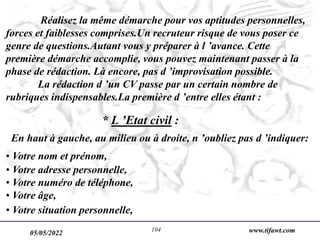 05/05/2022 www.tifawt.com
104
Réalisez la même démarche pour vos aptitudes personnelles,
forces et faiblesses comprises.Un recruteur risque de vous poser ce
genre de questions.Autant vous y préparer à l ’avance. Cette
première démarche accomplie, vous pouvez maintenant passer à la
phase de rédaction. Là encore, pas d ’improvisation possible.
La rédaction d ’un CV passe par un certain nombre de
rubriques indispensables.La première d ’entre elles étant :
* L ’Etat civil :
En haut à gauche, au milieu ou à droite, n ’oubliez pas d ’indiquer:
• Votre nom et prénom,
• Votre adresse personnelle,
• Votre numéro de téléphone,
• Votre âge,
• Votre situation personnelle,
 