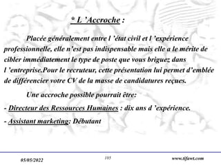 05/05/2022 www.tifawt.com
105
* L ’Accroche :
Placée généralement entre l ’état civil et l ’expérience
professionnelle, elle n’est pas indispensable mais elle a le mérite de
cibler immédiatement le type de poste que vous briguez dans
l ’entreprise.Pour le recruteur, cette présentation lui permet d’emblée
de différencier votre CV de la masse de candidatures reçues.
Une accroche possible pourrait être:
- Directeur des Ressources Humaines : dix ans d ’expérience.
- Assistant marketing: Débutant
 