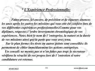 05/05/2022 www.tifawt.com
106
* L’Expérience Professionnelle:
Faites preuve, ici encore, de précision et de rigueur: énoncez
les unes après les autres les missions qui vous ont été confiées lors de
vos différentes expériences professionnelles.Comme pour vos
diplômes, respectez l ’ordre inversement chronologique de vos
expériences. Notez bien le nom de l ’entreprise, la nature et la durée
de vos missions ainsi que le poste que vous avez tenu.
Sur le plan forme: les tirets ou autres points sont conseillés: ils
permettent de cibler immédiatement les actions entreprises.
Un conseil: ne mentez pas et n’en faites pas trop: le recruteur
vérifiera la véracité de vos propos lors de l ’entretien si votre
candidature est retenue.
 