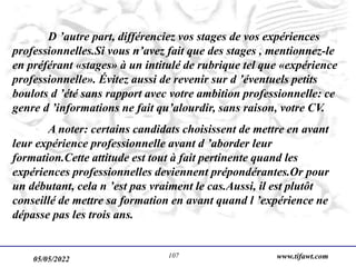 05/05/2022 www.tifawt.com
107
D ’autre part, différenciez vos stages de vos expériences
professionnelles.Si vous n’avez fait que des stages , mentionnez-le
en préférant «stages» à un intitulé de rubrique tel que «expérience
professionnelle». Évitez aussi de revenir sur d ’éventuels petits
boulots d ’été sans rapport avec votre ambition professionnelle: ce
genre d ’informations ne fait qu’alourdir, sans raison, votre CV.
A noter: certains candidats choisissent de mettre en avant
leur expérience professionnelle avant d ’aborder leur
formation.Cette attitude est tout à fait pertinente quand les
expériences professionnelles deviennent prépondérantes.Or pour
un débutant, cela n ’est pas vraiment le cas.Aussi, il est plutôt
conseillé de mettre sa formation en avant quand l ’expérience ne
dépasse pas les trois ans.
 