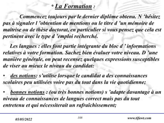 05/05/2022 www.tifawt.com
108
* La Formation :
Commencez toujours par le dernier diplôme obtenu. N ’hésitez
pas à signaler l ’obtention de mentions ou le titre d ’un mémoire de
maîtrise ou de thèse doctorat, en particulier si vous pensez que cela est
pertinent avec le type d ’emploi recherché.
Les langues : elles font partie intégrante du bloc d ’ informations
relatives à votre formation. Sachez bien évaluer votre niveau. D ’une
manière générale, on peut recensez quelques expressions susceptibles
de viser au mieux le niveau du candidat:
• des notions: s’utilise lorsque le candidat a des connaissances
scolaires peu utilisées voire pas du tout dans la vie quotidienne;
• bonnes notions : (ou très bonnes notions) s ’adapte davantage à un
niveau de connaissances de langues correct mais pas du tout
entretenu et qui nécessiterait un rafraîchissement;
 