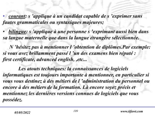 05/05/2022 www.tifawt.com
109
• courant: s ’applique à un candidat capable de s ’exprimer sans
fautes grammaticales ou syntaxiques majeures;
• bilingue: s ’applique à une personne s ’exprimant aussi bien dans
sa langue maternelle que dans la langue étrangère sélectionnée.
N ’hésitez pas à mentionner l ’obtention de diplômes.Par exemple:
si vous avez brillamment passé l ’un des examens bien réputé :
first certificate, advanced english, ,etc...
Les atouts techniques: la connaissances de logiciels
informatiques est toujours importante à mentionner, en particulier si
vous vous destinez à des métiers de l ’administration du personnel ou
encore à des métiers de la formation. Là encore soyez précis et
mentionnez les dernières versions connues de logiciels que vous
possédez.
 