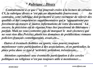 05/05/2022 www.tifawt.com
110
* Rubrique : Divers
Contrairement à ce que l ’on pourrait croire à la lecture de certains
CV, la rubrique divers n ’est pas un abominable fourre-tout. Au
contraire, cette rubrique doit permettre à votre recruteur de relever des
qualités et des compétences supplémentaires qui n ’apparaissent pas
forcément au travers d ’autres informations de votre document. Là
encore, la précision est de rigueur.Vous êtes passionné de littérature :
parfait. Mais ne vous contentez pas de marquer le mot «lecture» qui
ne veut rien dire.Précisez plutôt vos domaines de prédilection: romans
policiers français contemporains, essais,etc...
Outres d éventuels hobbies ou sports, vous pouvez toujours
mentionner votre participation à des associations, et en particulier, la
place prise dans ce type d ’activités: président, trésorier,etc...
Attention cependant: une éventuelle participation à des cercles
politiques ou religieux n’est pas toujours utile à mentionner…
 