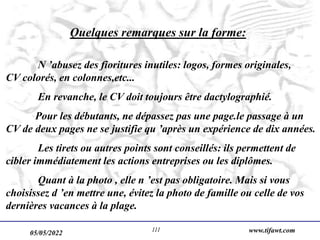 05/05/2022 www.tifawt.com
111
Quelques remarques sur la forme:
N ’abusez des fioritures inutiles: logos, formes originales,
CV colorés, en colonnes,etc...
En revanche, le CV doit toujours être dactylographié.
Pour les débutants, ne dépassez pas une page.le passage à un
CV de deux pages ne se justifie qu ’après un expérience de dix années.
Les tirets ou autres points sont conseillés: ils permettent de
cibler immédiatement les actions entreprises ou les diplômes.
Quant à la photo , elle n ’est pas obligatoire. Mais si vous
choisissez d ’en mettre une, évitez la photo de famille ou celle de vos
dernières vacances à la plage.
 