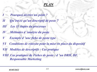 05/05/2022 www.tifawt.com
113
PLAN
I Pourquoi décrire un poste ?
II Qu’est ce qu’un descriptif de poste ?
III Les 11 étapes du processus
IV Méthodes d ’analyse du poste
V Exemple d ’une fiche de poste type
VI Conditions de réussite pour la mise en place du dispositif
VII Modèles de descriptifs : Cas pratique
VIII Cas pratiques de Fiches de poste : d ’un DRH, DF,
Responsable Marketing
 