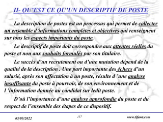 05/05/2022 www.tifawt.com
117
II- QU’EST CE QU’UN DESCRIPTIF DE POSTE
La description de postes est un processus qui permet de collecter
un ensemble d’informations complètes et objectives qui renseignent
sur tous les aspects importants du poste.
Le descriptif de poste doit correspondre aux attentes réelles du
poste et non aux souhaits formulés par son titulaire.
Le succès d’un recrutement ou d’une mutation dépend de la
qualité de la description . Une part importante des échecs d’un
salarié, après son affectation à un poste, résulte d ’une analyse
insuffisante du poste à pourvoir, de son environnement et de
l ’information donnée au candidat sur ledit poste.
D’où l’importance d’une analyse approfondie du poste et du
respect de l’ensemble des étapes de ce dispositif.
 