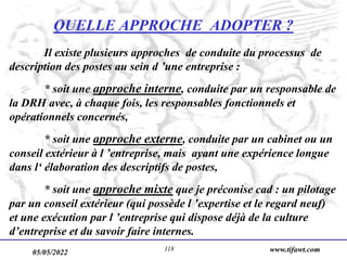 05/05/2022 www.tifawt.com
118
QUELLE APPROCHE ADOPTER ?
Il existe plusieurs approches de conduite du processus de
description des postes au sein d ’une entreprise :
* soit une approche interne, conduite par un responsable de
la DRH avec, à chaque fois, les responsables fonctionnels et
opérationnels concernés,
* soit une approche externe, conduite par un cabinet ou un
conseil extérieur à l ’entreprise, mais ayant une expérience longue
dans l‘ élaboration des descriptifs de postes,
* soit une approche mixte que je préconise cad : un pilotage
par un conseil extérieur (qui possède l ’expertise et le regard neuf)
et une exécution par l ’entreprise qui dispose déjà de la culture
d’entreprise et du savoir faire internes.
 