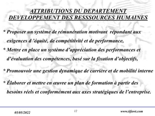 05/05/2022 www.tifawt.com
12
ATTRIBUTIONS DU DEPARTEMENT
DEVELOPPEMENT DES RESSSOURCES HUMAINES
* Proposer un système de rémunération motivant répondant aux
exigences d ’équité, de compétitivité et de performance,
* Mettre en place un système d’appréciation des performances et
d’évaluation des compétences, basé sur la fixation d’objectifs,
* Promouvoir une gestion dynamique de carrière et de mobilité interne
* Élaborer et mettre en œuvre un plan de formation à partir des
besoins réels et conformément aux axes stratégiques de l’entreprise.
 