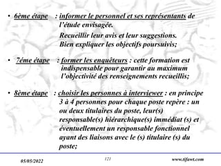 05/05/2022 www.tifawt.com
121
• 6ème étape : informer le personnel et ses représentants de
l’étude envisagée.
Recueillir leur avis et leur suggestions.
Bien expliquer les objectifs poursuivis;
• 7éme étape : former les enquêteurs : cette formation est
indispensable pour garantir au maximum
l’objectivité des renseignements recueillis;
• 8ème étape : choisir les personnes à interviewer : en principe
3 à 4 personnes pour chaque poste repère : un
ou deux titulaires du poste, leur(s)
responsable(s) hiérarchique(s) immédiat (s) et
éventuellement un responsable fonctionnel
ayant des liaisons avec le (s) titulaire (s) du
poste;
 