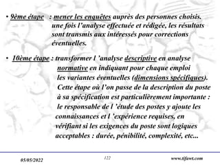 05/05/2022 www.tifawt.com
122
• 9ème étape : mener les enquêtes auprès des personnes choisis.
une fois l’analyse effectuée et rédigée, les résultats
sont transmis aux intéressés pour corrections
éventuelles.
• 10ème étape : transformer l ’analyse descriptive en analyse
normative en indiquant pour chaque emploi
les variantes éventuelles (dimensions spécifiques).
Cette étape où l’on passe de la description du poste
à sa spécification est particulièrement importante :
le responsable de l ’étude des postes y ajoute les
connaissances et l ’expérience requises, en
vérifiant si les exigences du poste sont logiques
acceptables : durée, pénibilité, complexité, etc...
 