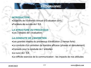 05/05/2022 www.tifawt.com
133
PROGRAMME
INTRODUCTION
Objectifs de l’Entretien Annuel d’Évaluation (EA)
Facteurs de succès de l ’EA
LA STRUCTURE DU PROCESSUS
Les 3 étapes de l ’évaluation.
LA CONDUITE DE L’ENTRETIEN
Les grandes étapes du processus d’évaluation (3 temps forts)
La conduite d’un entretien de manière efficace (phases et déroulement)
Conseils pour la conduite de l ’entretien
Le suivi de l ’EA
Le difficile exercice de la communication : les impacts de nos attitudes
 