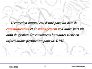 05/05/2022 www.tifawt.com
136
L’entretien annuel est, d’une part, un acte de
communication et de management et d’autre part un
outil de gestion des ressources humaines riche en
informations pertinentes pour la DRH.
 