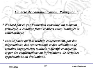 05/05/2022 www.tifawt.com
137
Un acte de communication, Pourquoi ?
* d’abord par ce que l’entretien constitue un moment
privilégié d’échange franc et direct entre manager et
collaborateur,
* ensuite parce qu’il se traduit, concrètement, par des
négociations, des concertations et des validations de
certains engagements mutuels (objectifs et moyens),
et par des confirmations ou infirmations de certaines
appréciations ou évaluations.
 