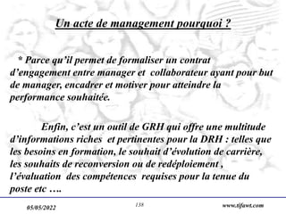 05/05/2022 www.tifawt.com
138
Un acte de management pourquoi ?
* Parce qu’il permet de formaliser un contrat
d’engagement entre manager et collaborateur ayant pour but
de manager, encadrer et motiver pour atteindre la
performance souhaitée.
Enfin, c’est un outil de GRH qui offre une multitude
d’informations riches et pertinentes pour la DRH : telles que
les besoins en formation, le souhait d’évolution de carrière,
les souhaits de reconversion ou de redéploiement ,
l’évaluation des compétences requises pour la tenue du
poste etc ….
 